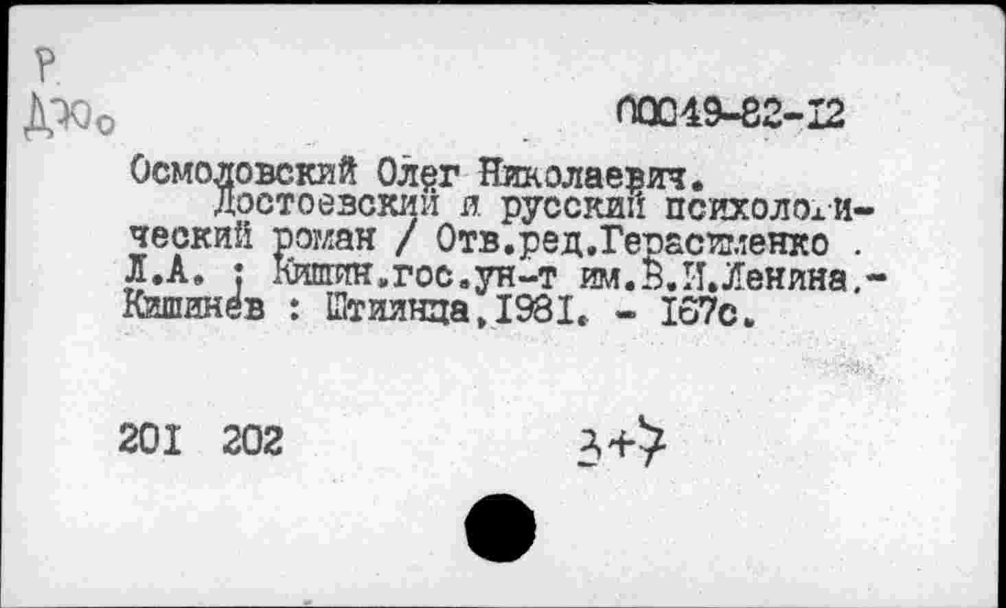 ﻿р
Дюо	00049-82-12
Осмоловский Ол$г Николаевич.
Достоевский и русский психологический роман / Отв.ред.Геоасименко . л.А. : Кишин.гос.ун-т им. В. И. Ленина, -Кишинёв : Штиинца.1981. - 167с.
201 202